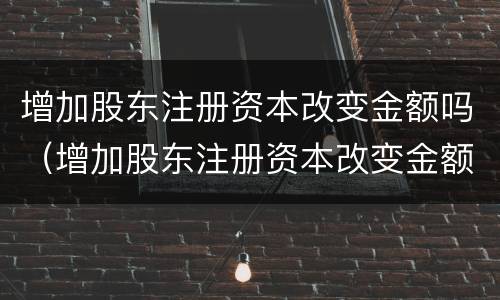 增加股东注册资本改变金额吗（增加股东注册资本改变金额吗怎么办）
