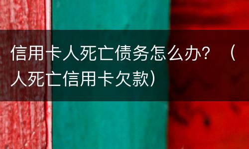信用卡人死亡债务怎么办？（人死亡信用卡欠款）