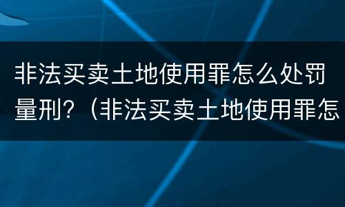 非法买卖土地使用罪怎么处罚量刑?（非法买卖土地使用罪怎么处罚量刑多少）