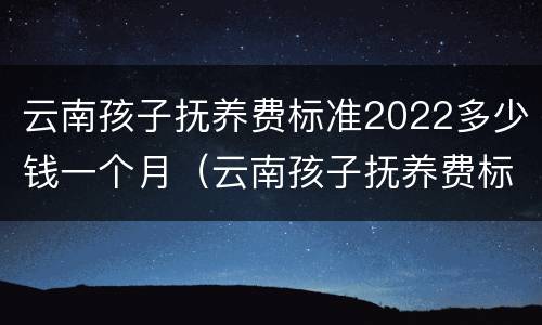 云南孩子抚养费标准2022多少钱一个月（云南孩子抚养费标准2022多少钱一个月呢）
