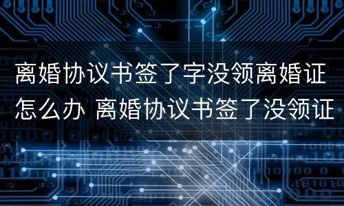 离婚协议书签了字没领离婚证怎么办 离婚协议书签了没领证算离婚吗