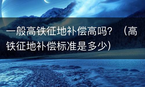 一般高铁征地补偿高吗？（高铁征地补偿标准是多少）