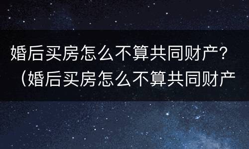婚后买房怎么不算共同财产？（婚后买房怎么不算共同财产）