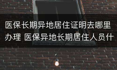 医保长期异地居住证明去哪里办理 医保异地长期居住人员什么意思