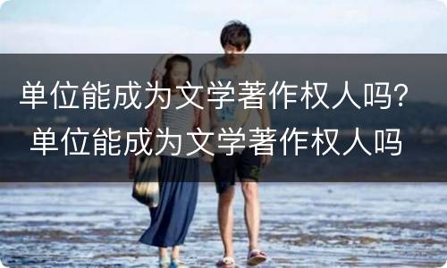 单位能成为文学著作权人吗？ 单位能成为文学著作权人吗