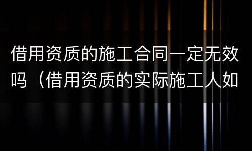 借用资质的施工合同一定无效吗（借用资质的实际施工人如何主张工程款）