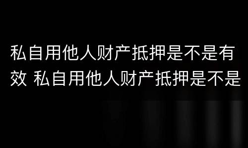 私自用他人财产抵押是不是有效 私自用他人财产抵押是不是有效的