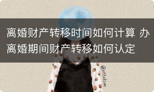 离婚财产转移时间如何计算 办离婚期间财产转移如何认定