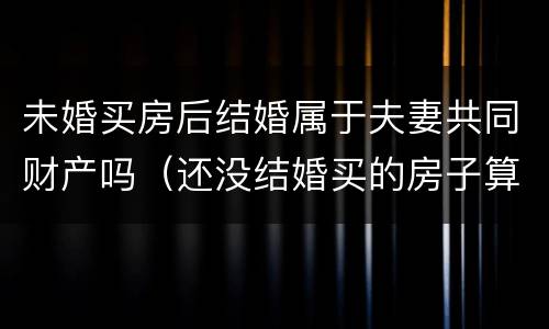未婚买房后结婚属于夫妻共同财产吗（还没结婚买的房子算夫妻共同财产吗）