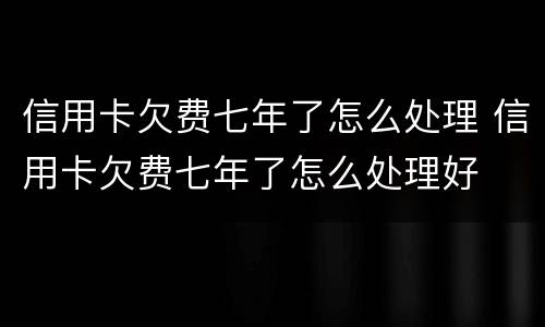 信用卡欠费七年了怎么处理 信用卡欠费七年了怎么处理好