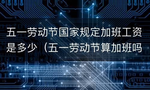 五一劳动节国家规定加班工资是多少（五一劳动节算加班吗）