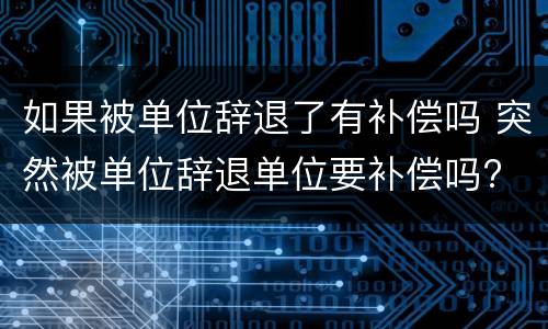 如果被单位辞退了有补偿吗 突然被单位辞退单位要补偿吗?