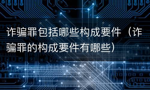 诈骗罪包括哪些构成要件（诈骗罪的构成要件有哪些）