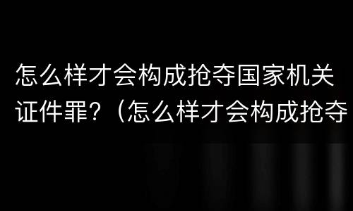 怎么样才会构成抢夺国家机关证件罪?（怎么样才会构成抢夺国家机关证件罪呢）