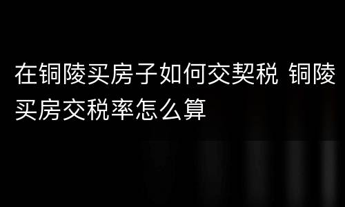 在铜陵买房子如何交契税 铜陵买房交税率怎么算
