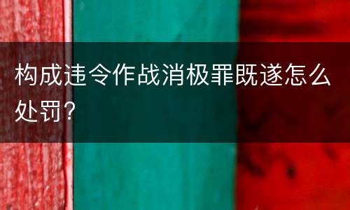 构成违令作战消极罪既遂怎么处罚?