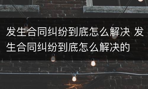 发生合同纠纷到底怎么解决 发生合同纠纷到底怎么解决的