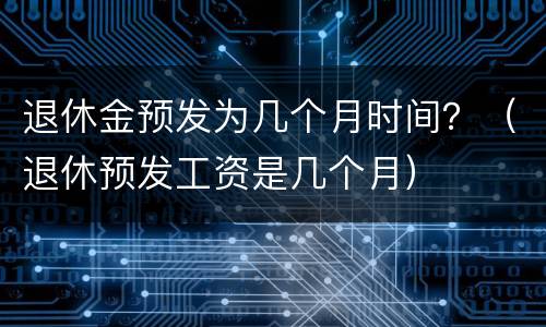 退休金预发为几个月时间？（退休预发工资是几个月）