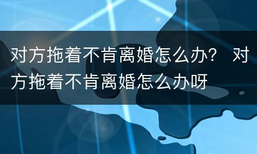 对方拖着不肯离婚怎么办？ 对方拖着不肯离婚怎么办呀