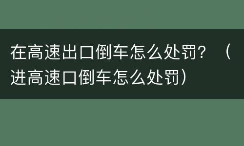在高速出口倒车怎么处罚？（进高速口倒车怎么处罚）