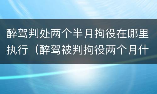 醉驾判处两个半月拘役在哪里执行（醉驾被判拘役两个月什么时候去执行）