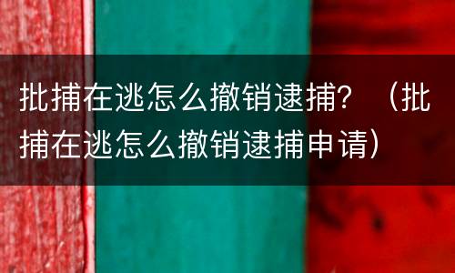 批捕在逃怎么撤销逮捕？（批捕在逃怎么撤销逮捕申请）