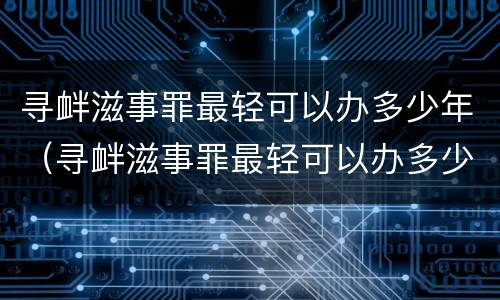 寻衅滋事罪最轻可以办多少年（寻衅滋事罪最轻可以办多少年的案件）