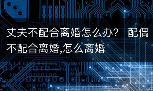 丈夫不配合离婚怎么办？ 配偶不配合离婚,怎么离婚