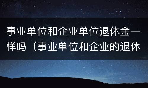 事业单位和企业单位退休金一样吗（事业单位和企业的退休金会有差别吗）