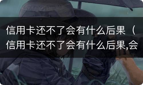 信用卡还不了会有什么后果（信用卡还不了会有什么后果,会坐牢吗?）