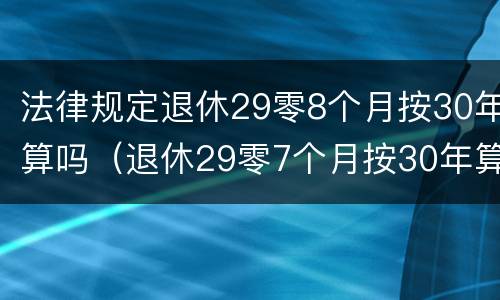 法律规定退休29零8个月按30年算吗（退休29零7个月按30年算吗）