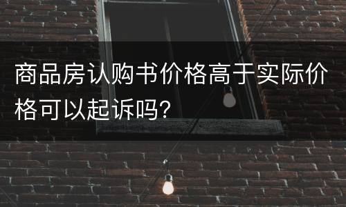 商品房认购书价格高于实际价格可以起诉吗？