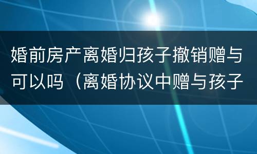 婚前房产离婚归孩子撤销赠与可以吗（离婚协议中赠与孩子的房产可以撤销吗?）
