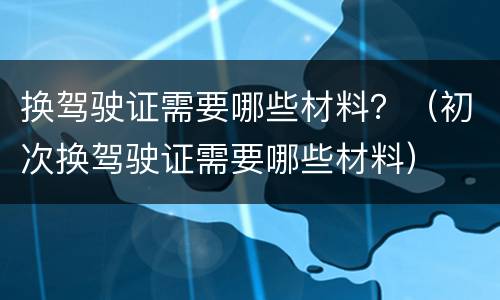 换驾驶证需要哪些材料？（初次换驾驶证需要哪些材料）