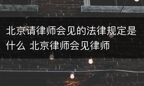 北京请律师会见的法律规定是什么 北京律师会见律师