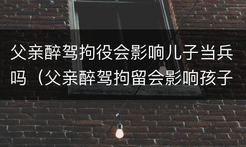 父亲醉驾拘役会影响儿子当兵吗（父亲醉驾拘留会影响孩子当兵吗）