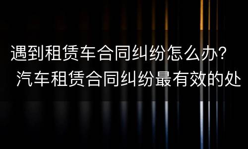 遇到租赁车合同纠纷怎么办？ 汽车租赁合同纠纷最有效的处理