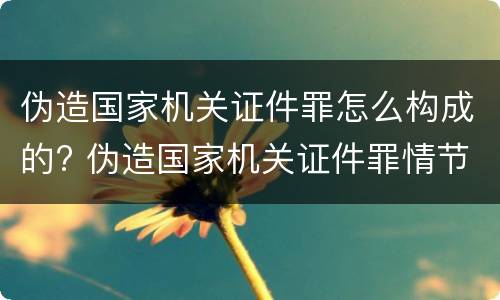 伪造国家机关证件罪怎么构成的? 伪造国家机关证件罪情节严重标准