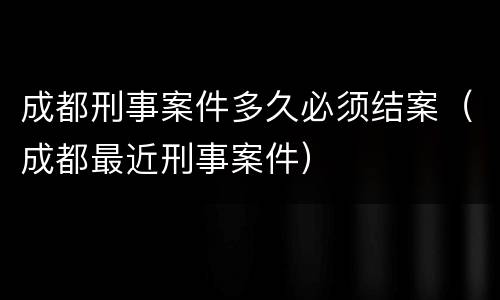 成都刑事案件多久必须结案（成都最近刑事案件）
