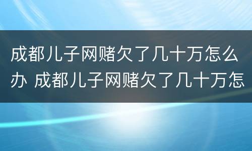 成都儿子网赌欠了几十万怎么办 成都儿子网赌欠了几十万怎么办理
