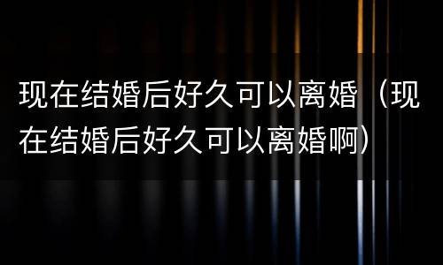 现在结婚后好久可以离婚（现在结婚后好久可以离婚啊）
