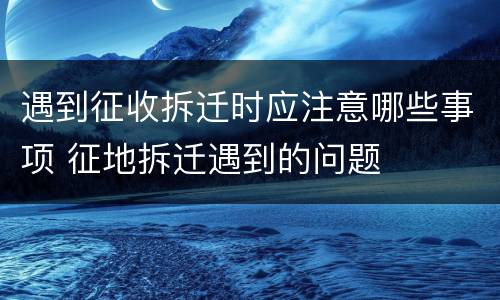 遇到征收拆迁时应注意哪些事项 征地拆迁遇到的问题