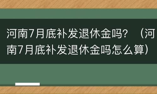 河南7月底补发退休金吗？（河南7月底补发退休金吗怎么算）