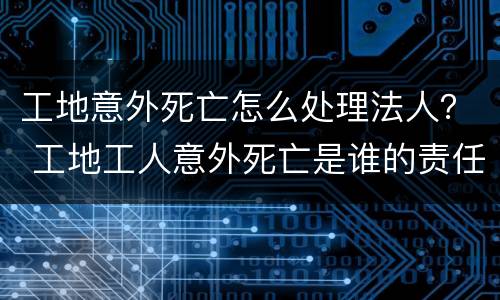 工地意外死亡怎么处理法人？ 工地工人意外死亡是谁的责任