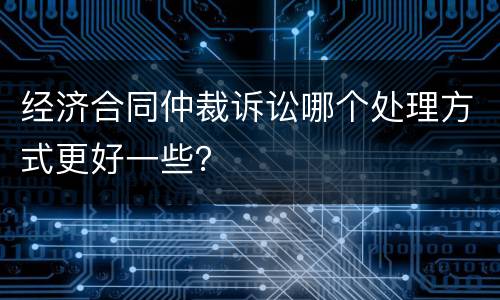 经济合同仲裁诉讼哪个处理方式更好一些？