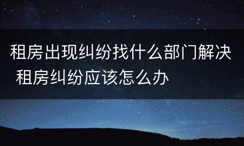 租房出现纠纷找什么部门解决 租房纠纷应该怎么办