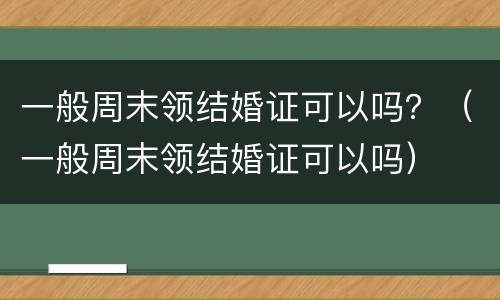 一般周末领结婚证可以吗？（一般周末领结婚证可以吗）