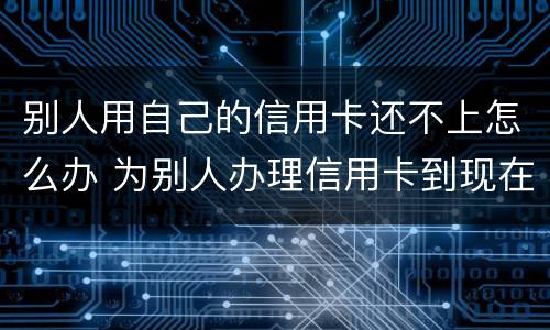 别人用自己的信用卡还不上怎么办 为别人办理信用卡到现在不还我该怎么办