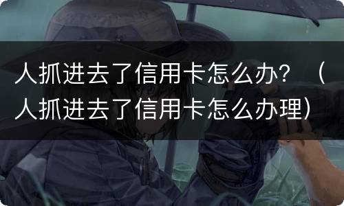 人抓进去了信用卡怎么办？（人抓进去了信用卡怎么办理）