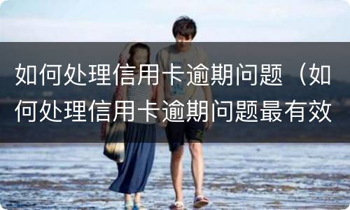 如何处理信用卡逾期问题（如何处理信用卡逾期问题最有效）
